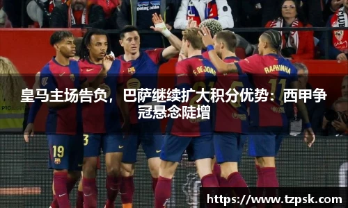 皇马主场告负，巴萨继续扩大积分优势：西甲争冠悬念陡增