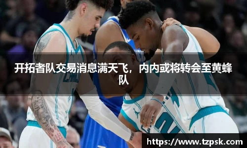 开拓者队交易消息满天飞，内内或将转会至黄蜂队