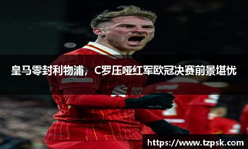 皇马零封利物浦，C罗压哑红军欧冠决赛前景堪忧
